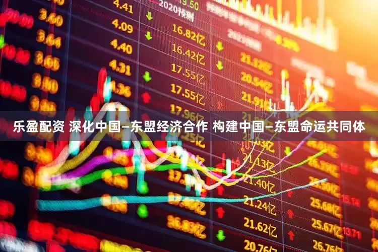 乐盈配资 深化中国—东盟经济合作 构建中国—东盟命运共同体