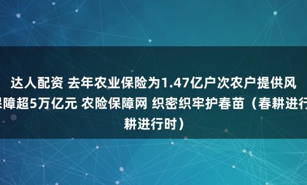 达人配资 去年农业保险为1.47亿户次农户提供风险保障超5万亿元 农险保障网 织密织牢护春苗（春耕进行时）