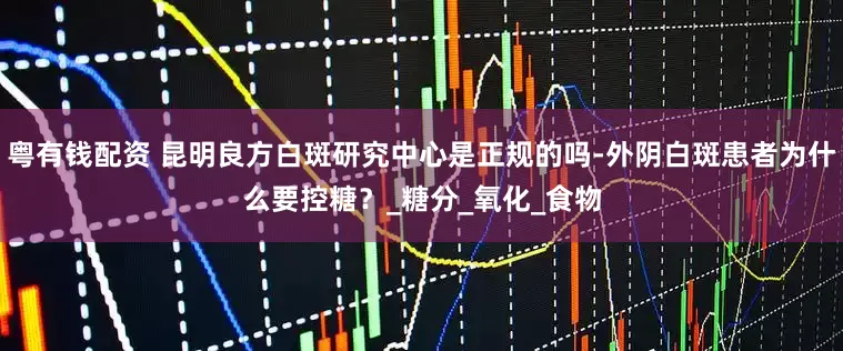 粤有钱配资 昆明良方白斑研究中心是正规的吗-外阴白斑患者为什么要控糖？_糖分_氧化_食物