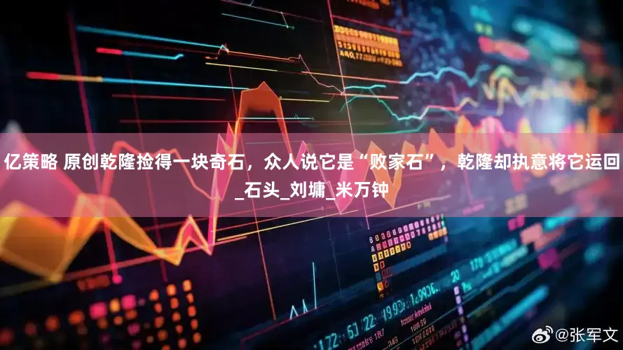 亿策略 原创乾隆捡得一块奇石，众人说它是“败家石”，乾隆却执意将它运回_石头_刘墉_米万钟