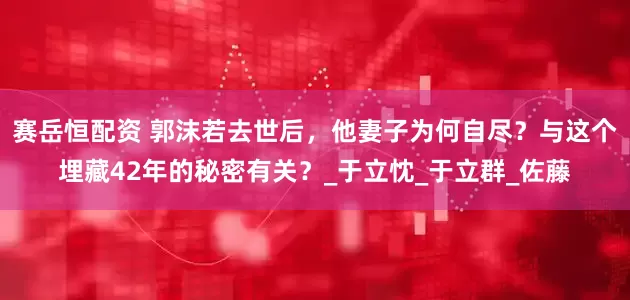 赛岳恒配资 郭沫若去世后，他妻子为何自尽？与这个埋藏42年的秘密有关？_于立忱_于立群_佐藤