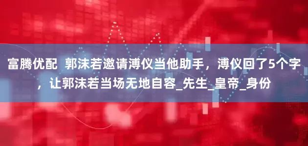 富腾优配  郭沫若邀请溥仪当他助手，溥仪回了5个字，让郭沫若当场无地自容_先生_皇帝_身份