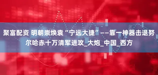 聚富配资 明朝崇焕袁“宁远大捷”——靠一神器击退努尔哈赤十万清军进攻_大炮_中国_西方