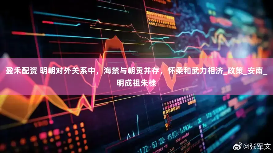 盈禾配资 明朝对外关系中，海禁与朝贡并存，怀柔和武力相济_政策_安南_明成祖朱棣