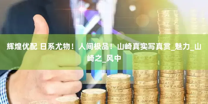辉煌优配 日系尤物！人间极品！山崎真实写真赏_魅力_山崎之_风中