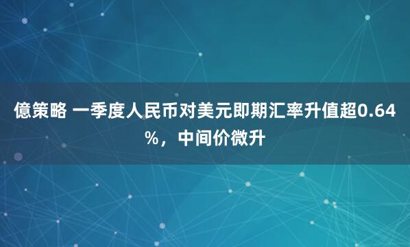 億策略 一季度人民币对美元即期汇率升值超0.64%，中间价微升