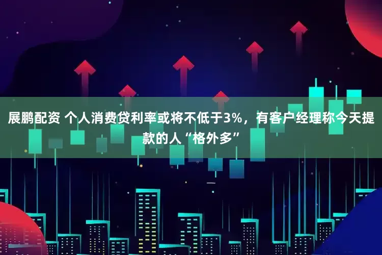 展鹏配资 个人消费贷利率或将不低于3%，有客户经理称今天提款的人“格外多”