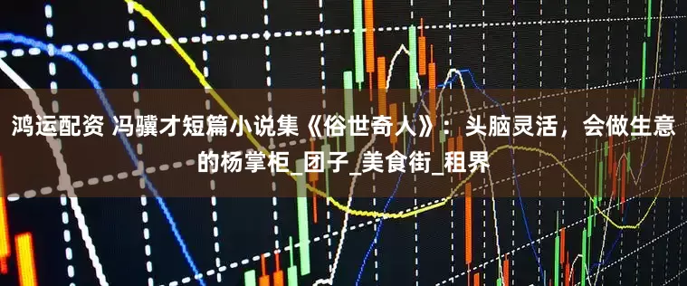 鸿运配资 冯骥才短篇小说集《俗世奇人》：头脑灵活，会做生意的杨掌柜_团子_美食街_租界