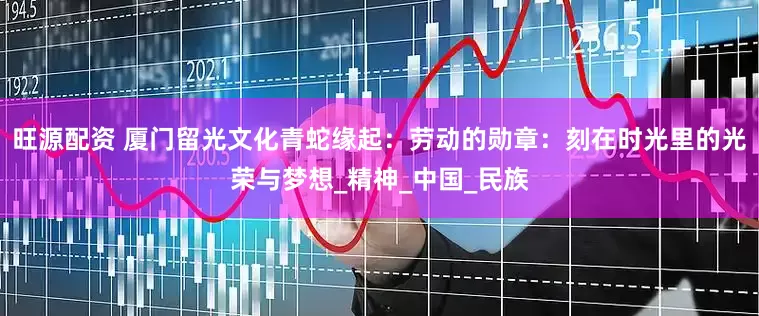 旺源配资 厦门留光文化青蛇缘起：劳动的勋章：刻在时光里的光荣与梦想_精神_中国_民族