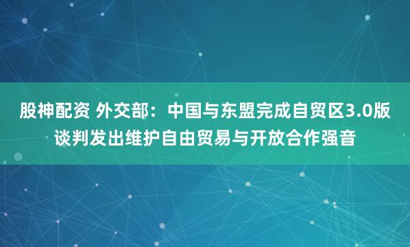股神配资 外交部：中国与东盟完成自贸区3.0版谈判发出维护自由贸易与开放合作强音