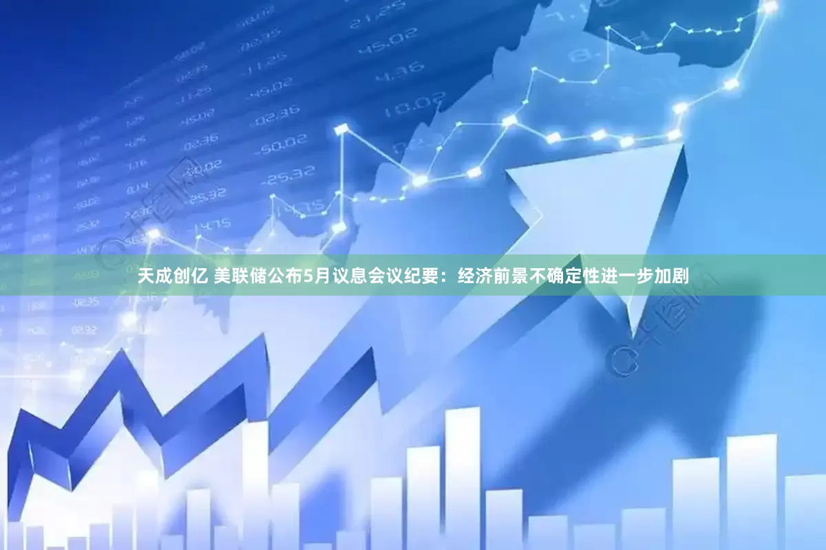 天成创亿 美联储公布5月议息会议纪要：经济前景不确定性进一步加剧