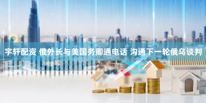 宇轩配资 俄外长与美国务卿通电话 沟通下一轮俄乌谈判