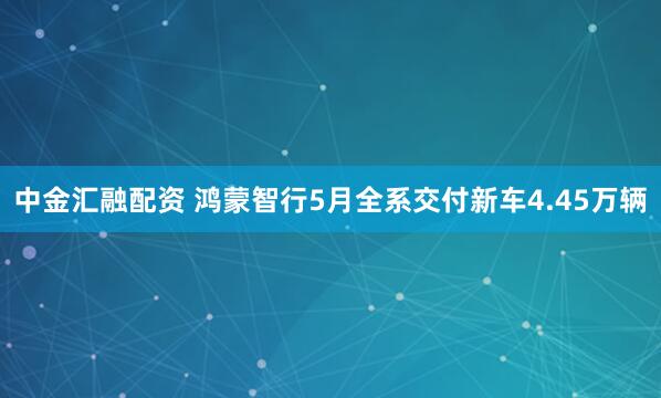 中金汇融配资 鸿蒙智行5月全系交付新车4.45万辆