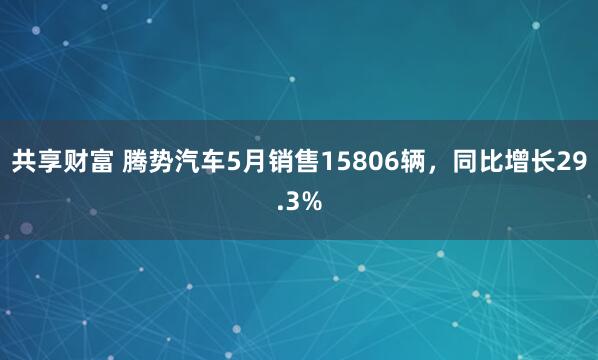 共享财富 腾势汽车5月销售15806辆，同比增长29.3%