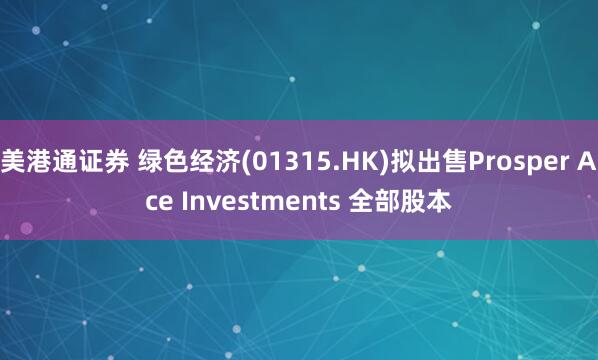 美港通证券 绿色经济(01315.HK)拟出售Prosper Ace Investments 全部股本