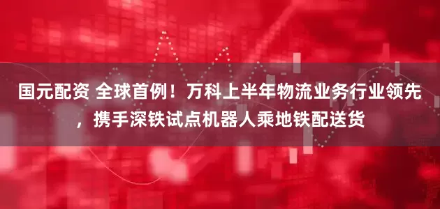 国元配资 全球首例！万科上半年物流业务行业领先，携手深铁试点机器人乘地铁配送货