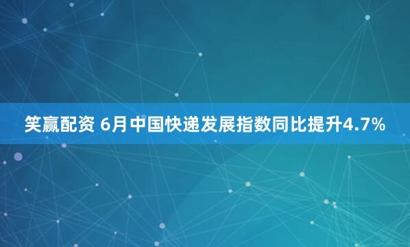 笑赢配资 6月中国快递发展指数同比提升4.7%