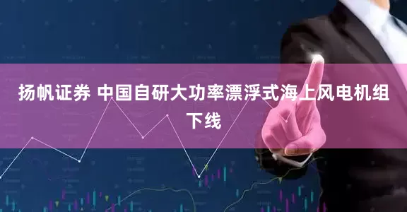 扬帆证券 中国自研大功率漂浮式海上风电机组下线