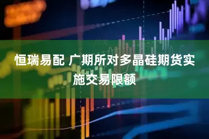 恒瑞易配 广期所对多晶硅期货实施交易限额