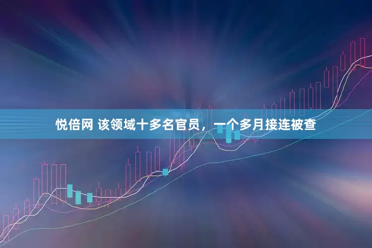 悦倍网 该领域十多名官员，一个多月接连被查