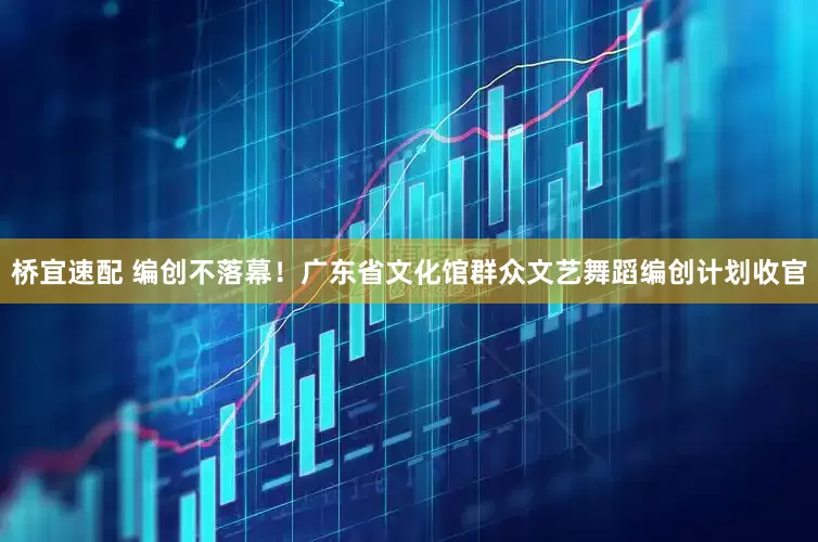 桥宜速配 编创不落幕！广东省文化馆群众文艺舞蹈编创计划收官