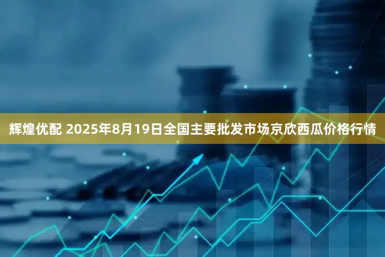 辉煌优配 2025年8月19日全国主要批发市场京欣西瓜价格行情