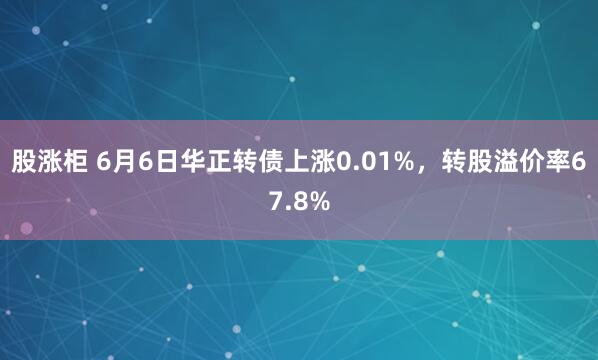 股涨柜 6月6日华正转债上涨0.01%，转股溢价率67.8%