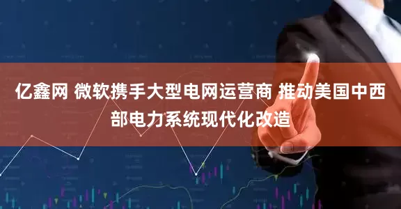 亿鑫网 微软携手大型电网运营商 推动美国中西部电力系统现代化改造