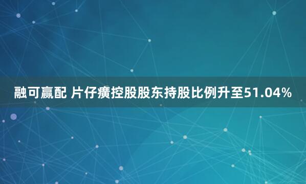 融可赢配 片仔癀控股股东持股比例升至51.04%