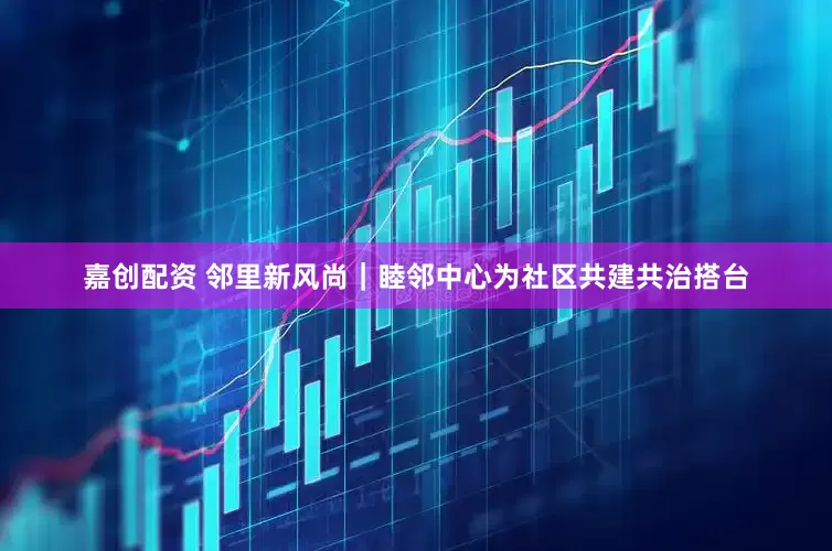 嘉创配资 邻里新风尚｜睦邻中心为社区共建共治搭台