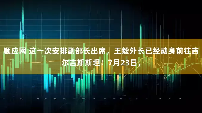 顺应网 这一次安排副部长出席，王毅外长已经动身前往吉尔吉斯斯坦！7月23日，